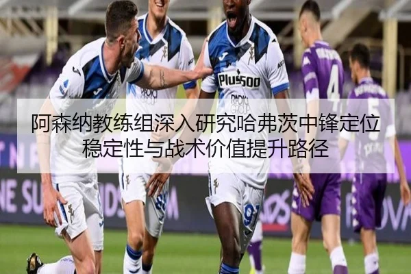 阿森纳教练组深入研究哈弗茨中锋定位稳定性与战术价值提升路径