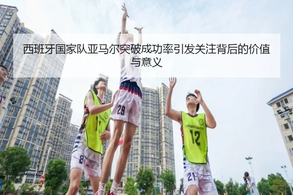 西班牙国家队亚马尔突破成功率引发关注背后的价值与意义