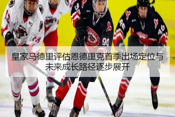 皇家马德里评估恩德里克首季出场定位与未来成长路径逐步展开