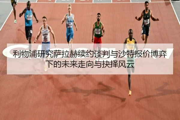 利物浦研究萨拉赫续约谈判与沙特报价博弈下的未来走向与抉择风云
