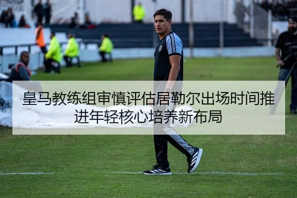 皇马教练组审慎评估居勒尔出场时间推进年轻核心培养新布局